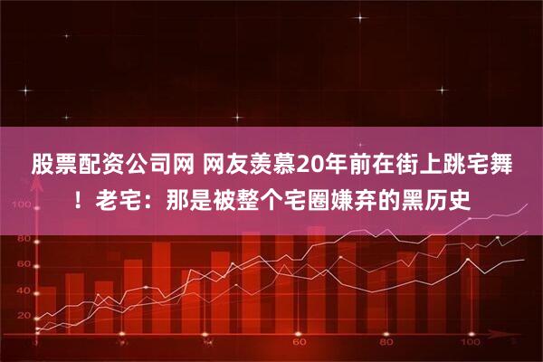 股票配资公司网 网友羡慕20年前在街上跳宅舞！老宅：那是被整个宅圈嫌弃的黑历史