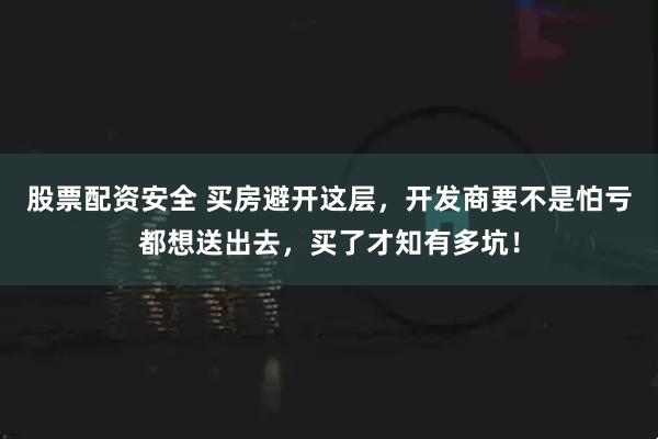 股票配资安全 买房避开这层，开发商要不是怕亏都想送出去，买了才知有多坑！