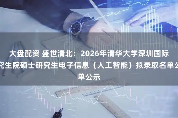 大盘配资 盛世清北：2026年清华大学深圳国际研究生院硕士研究生电子信息（人工智能）拟录取名单公示