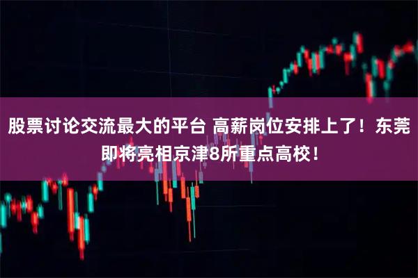 股票讨论交流最大的平台 高薪岗位安排上了！东莞即将亮相京津8所重点高校！